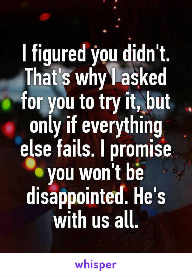 I figured you didn't. That's why I asked for you to try it, but only if everything else fails. I promise you won't be disappointed. He's with us all.