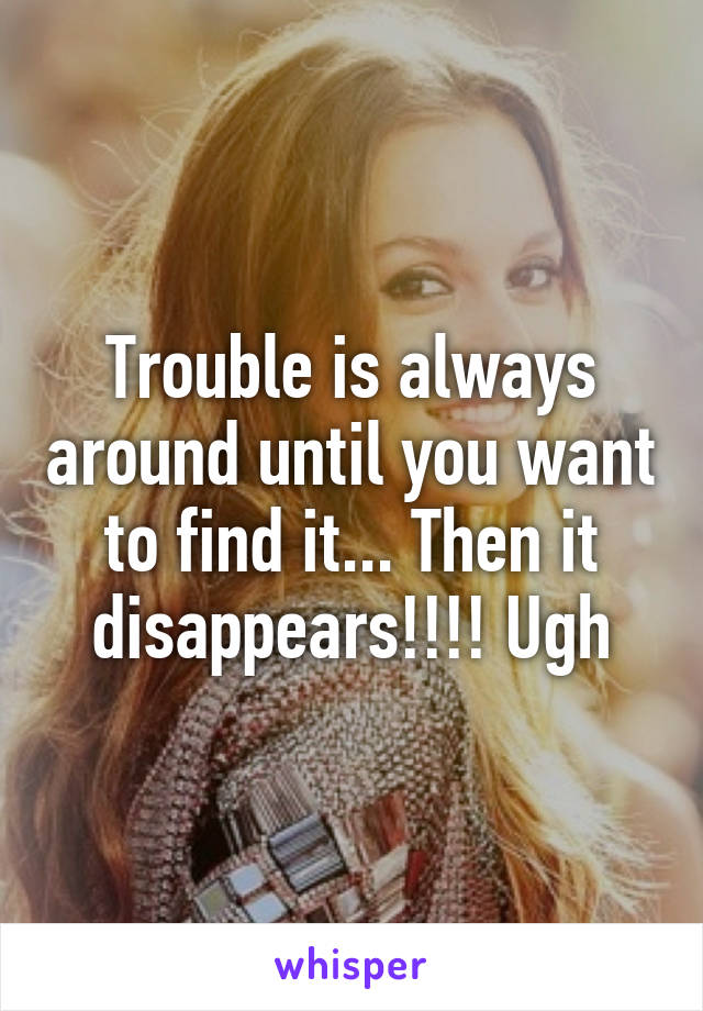 Trouble is always around until you want to find it... Then it disappears!!!! Ugh