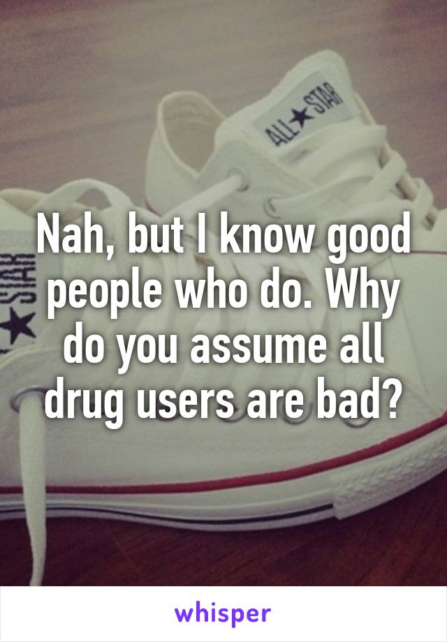 Nah, but I know good people who do. Why do you assume all drug users are bad?