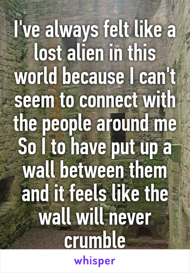 I've always felt like a lost alien in this world because I can't seem to connect with the people around me
So I to have put up a wall between them and it feels like the wall will never crumble