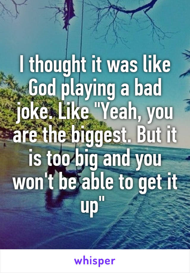 I thought it was like God playing a bad joke. Like "Yeah, you are the biggest. But it is too big and you won't be able to get it up" 