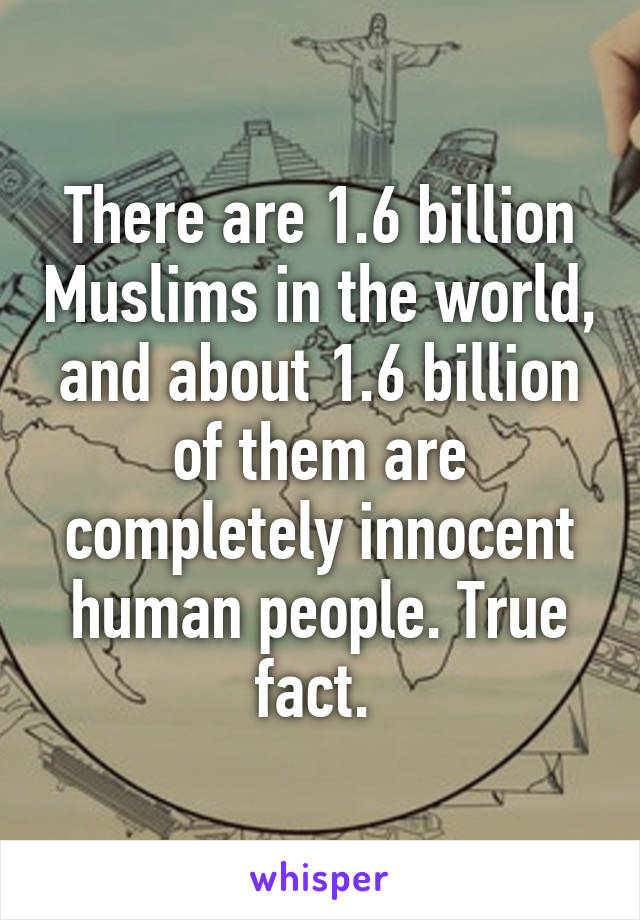 There are 1.6 billion Muslims in the world, and about 1.6 billion of them are completely innocent human people. True fact. 