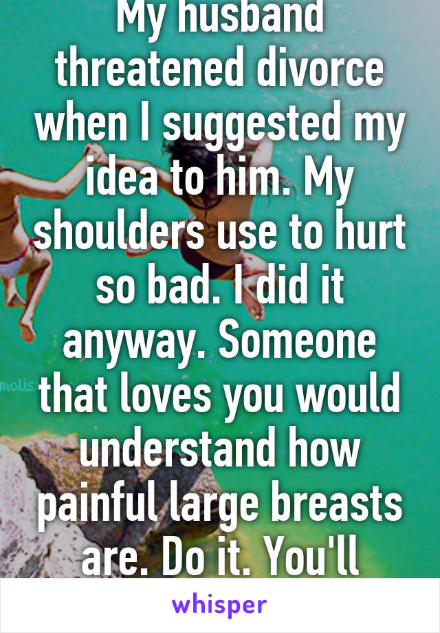 My husband threatened divorce when I suggested my idea to him. My shoulders use to hurt so bad. I did it anyway. Someone that loves you would understand how painful large breasts are. Do it. You'll never be happier. 