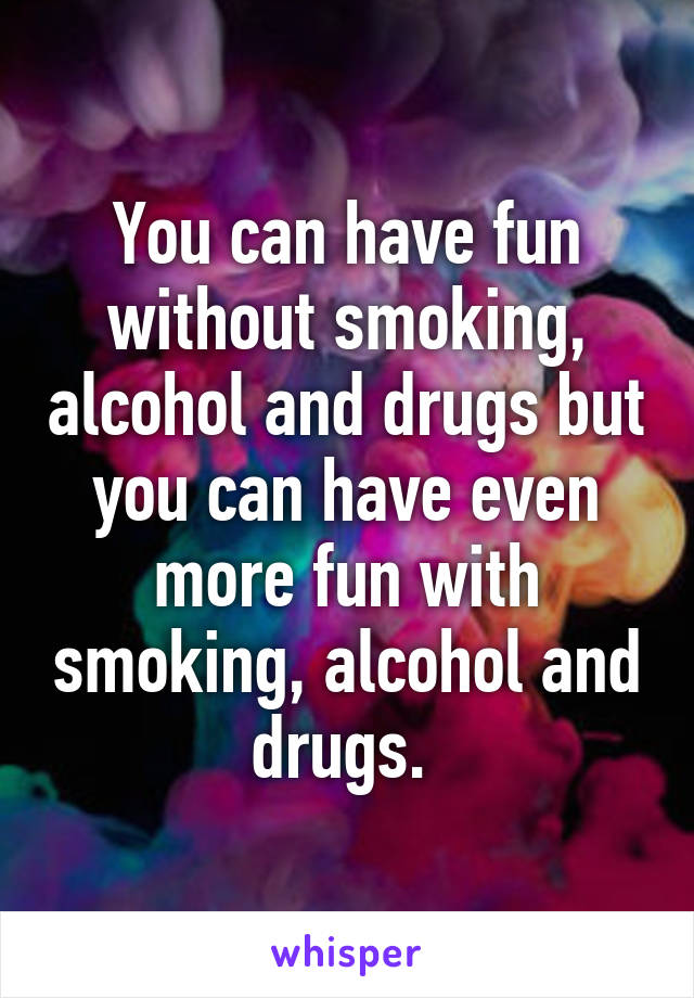 You can have fun without smoking, alcohol and drugs but you can have even more fun with smoking, alcohol and drugs. 