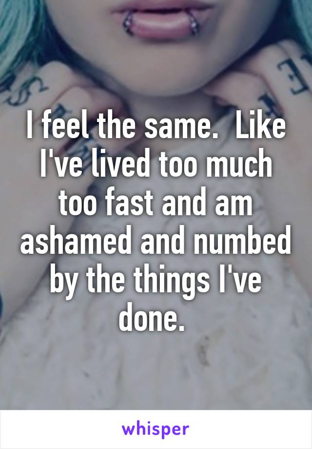 I feel the same.  Like I've lived too much too fast and am ashamed and numbed by the things I've done. 