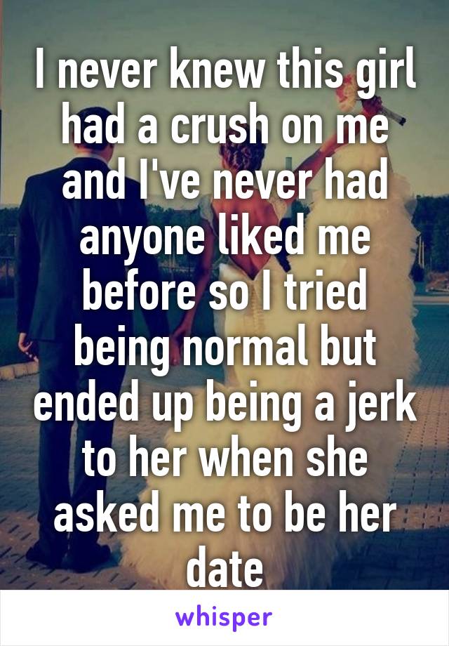 I never knew this girl had a crush on me and I've never had anyone liked me before so I tried being normal but ended up being a jerk to her when she asked me to be her date