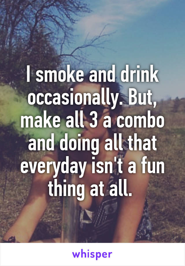 I smoke and drink occasionally. But, make all 3 a combo and doing all that everyday isn't a fun thing at all. 