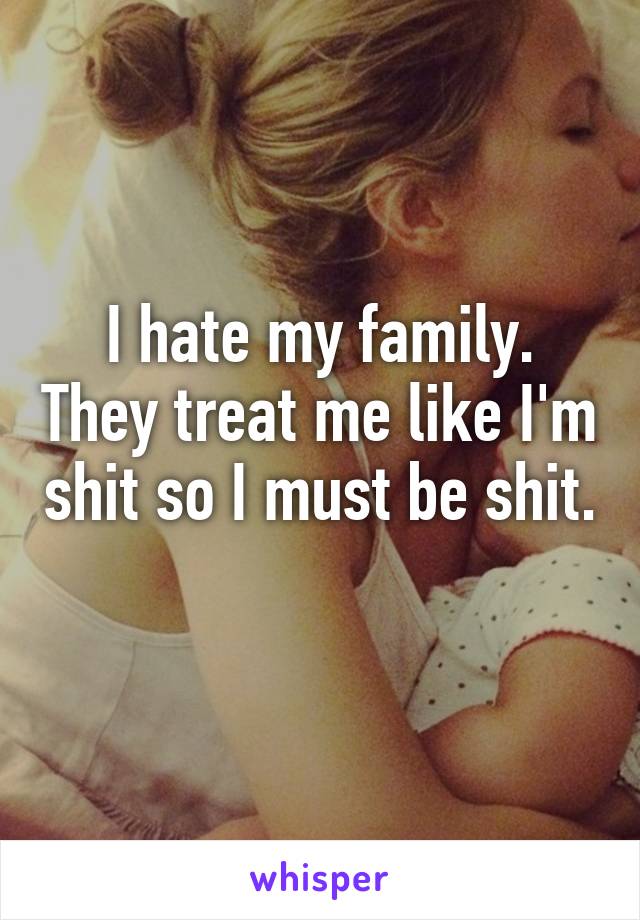 I hate my family. They treat me like I'm shit so I must be shit. 