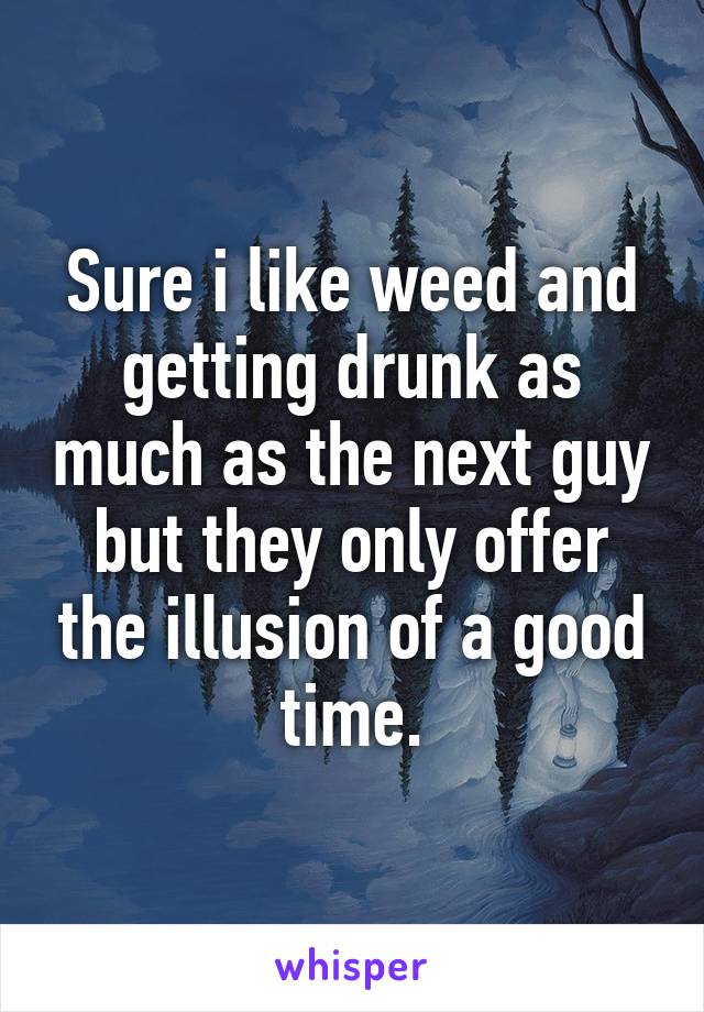 Sure i like weed and getting drunk as much as the next guy but they only offer the illusion of a good time.