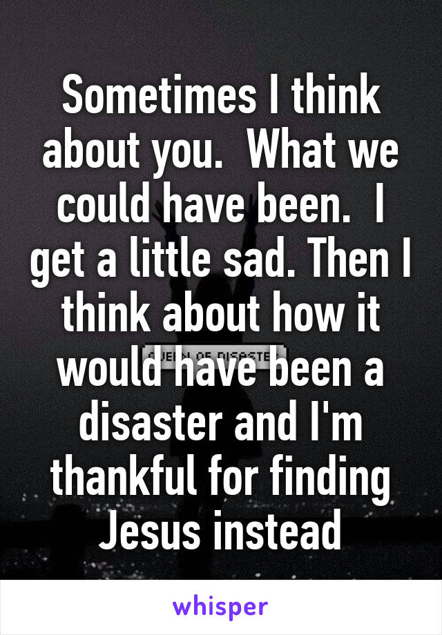 Sometimes I think about you.  What we could have been.  I get a little sad. Then I think about how it would have been a disaster and I'm thankful for finding Jesus instead