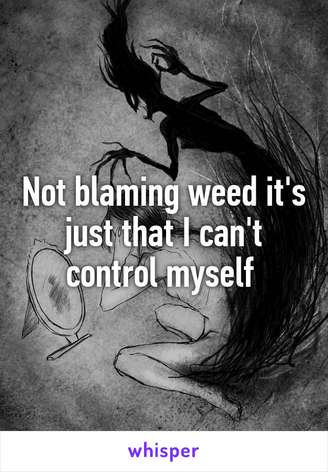 Not blaming weed it's just that I can't control myself 