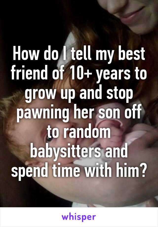 How do I tell my best friend of 10+ years to grow up and stop pawning her son off to random babysitters and spend time with him?