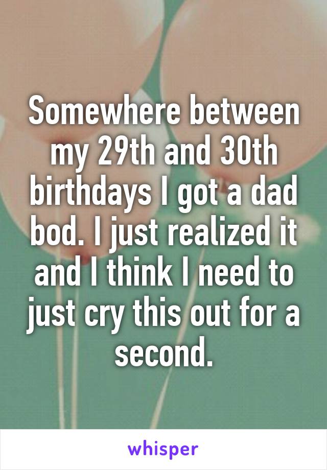 Somewhere between my 29th and 30th birthdays I got a dad bod. I just realized it and I think I need to just cry this out for a second.