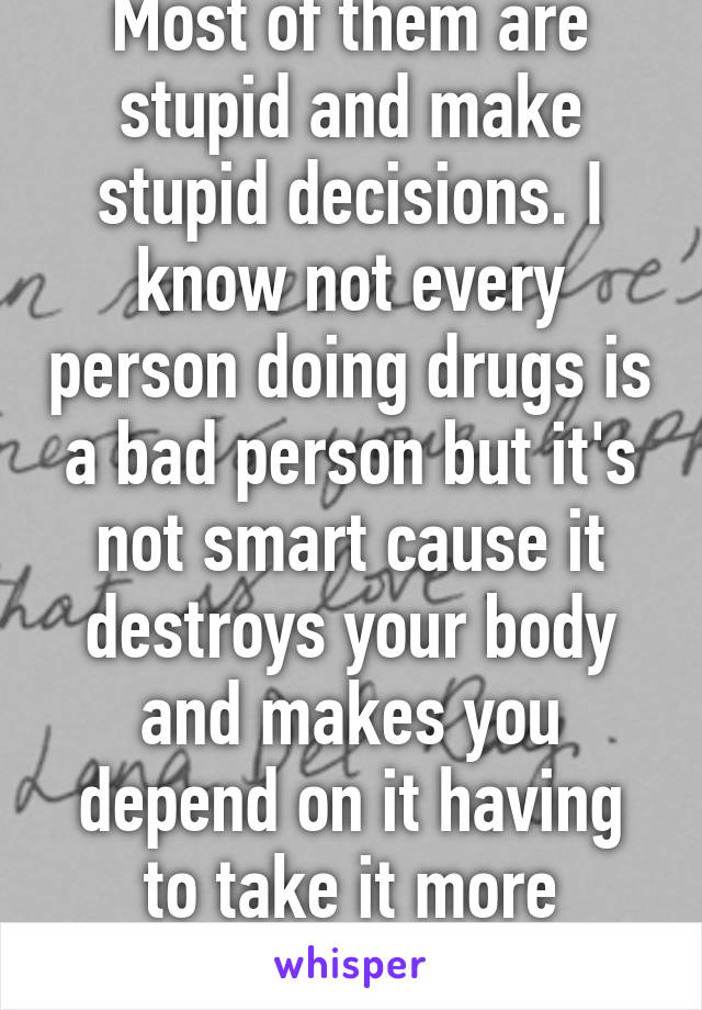 Most of them are stupid and make stupid decisions. I know not every person doing drugs is a bad person but it's not smart cause it destroys your body and makes you depend on it having to take it more destroying you faster.