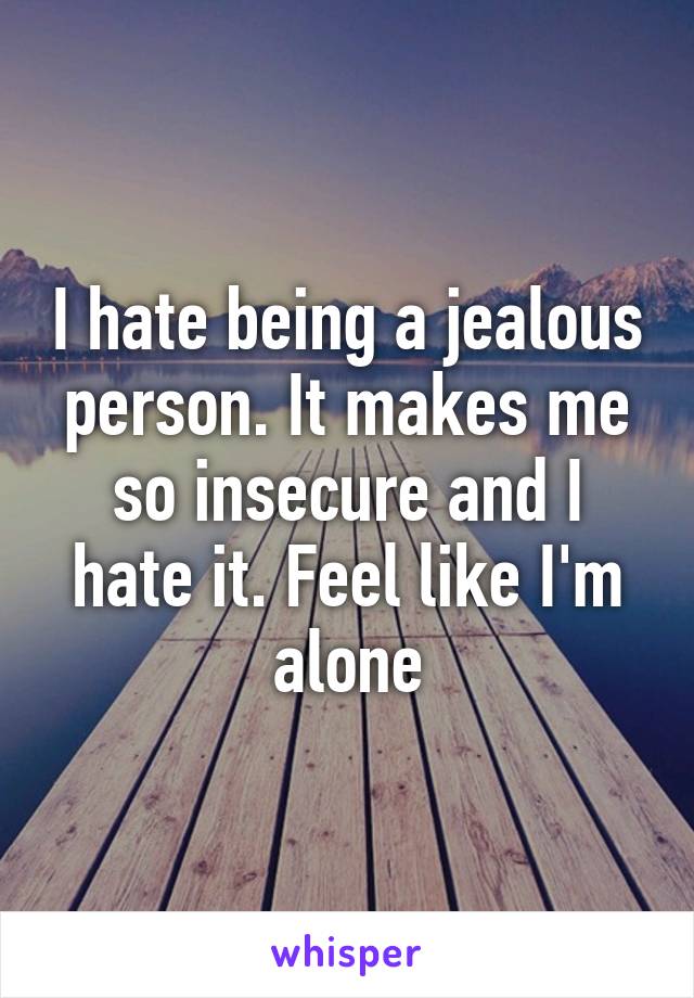 I hate being a jealous person. It makes me so insecure and I hate it. Feel like I'm alone