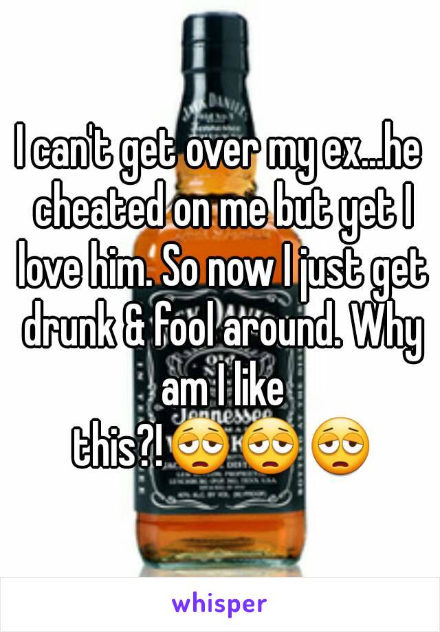 I can't get over my ex...he cheated on me but yet I love him. So now I just get drunk & fool around. Why am I like this?!😩😩😩