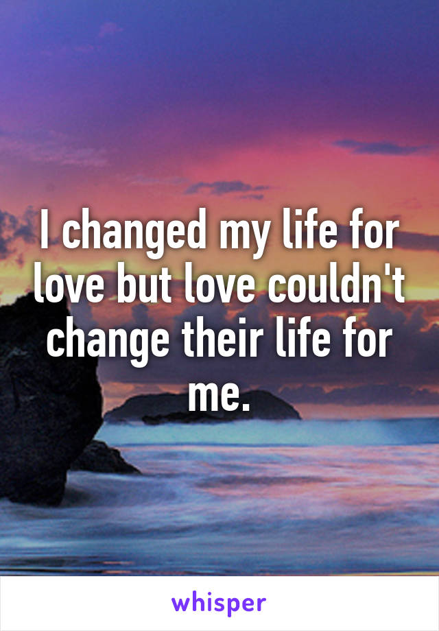 I changed my life for love but love couldn't change their life for me.