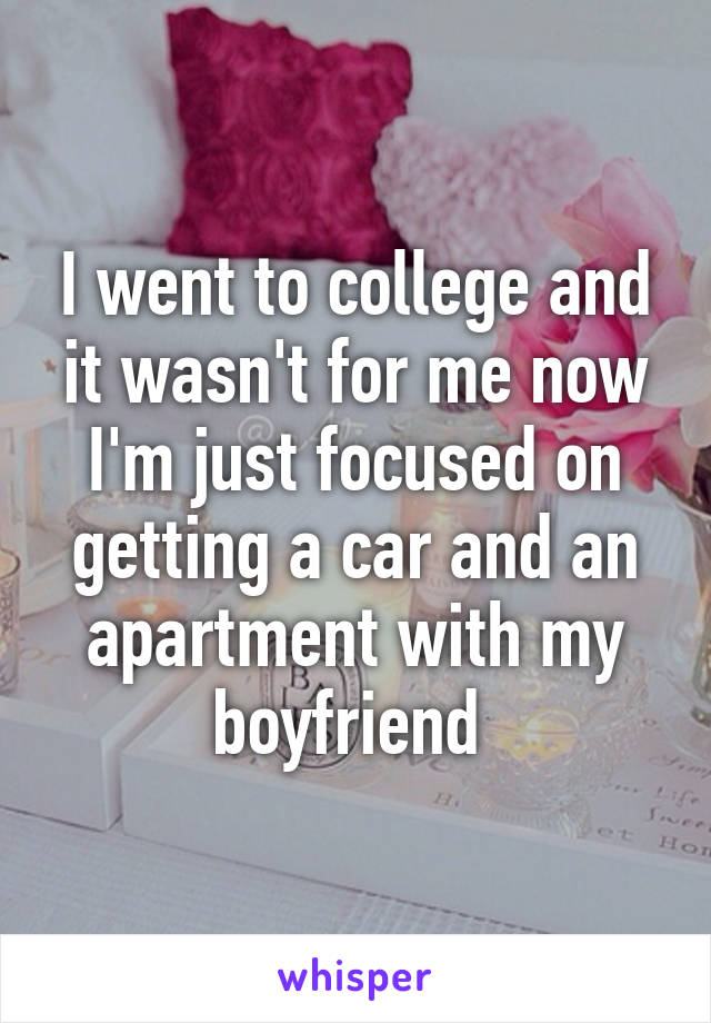 I went to college and it wasn't for me now I'm just focused on getting a car and an apartment with my boyfriend 