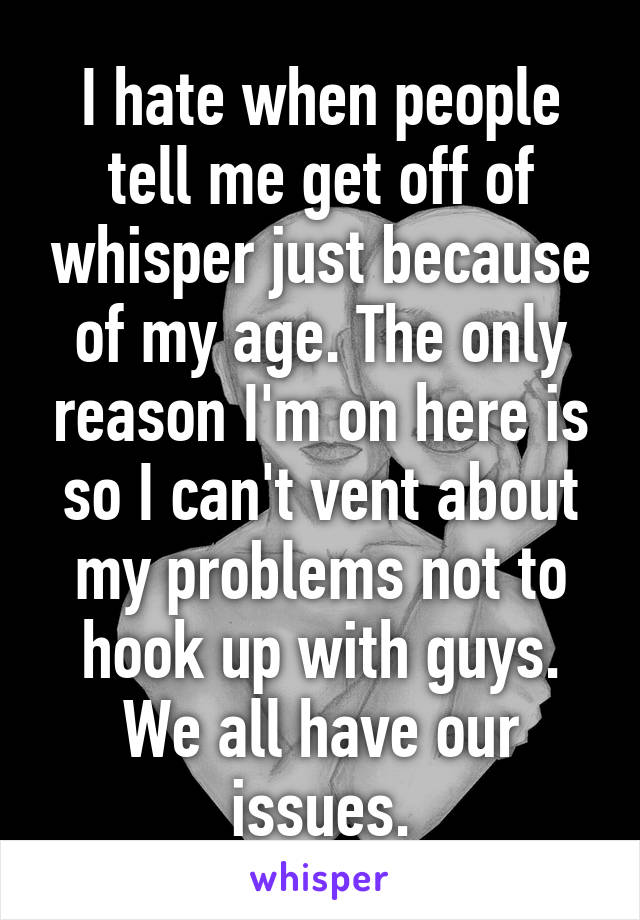 I hate when people tell me get off of whisper just because of my age. The only reason I'm on here is so I can't vent about my problems not to hook up with guys.
We all have our issues.