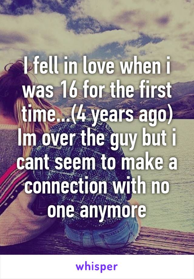 I fell in love when i was 16 for the first time...(4 years ago) Im over the guy but i cant seem to make a connection with no one anymore