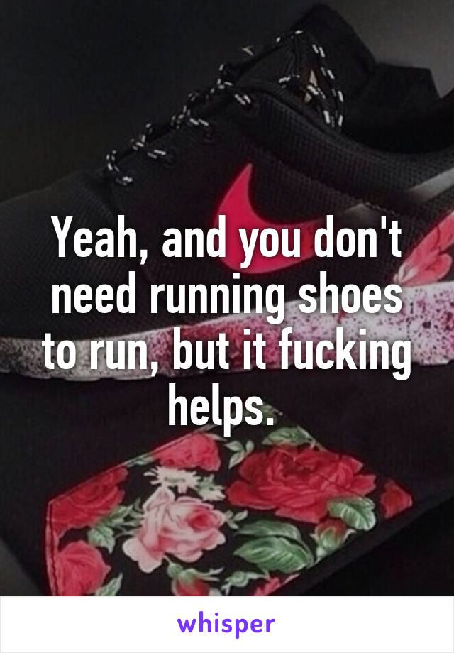 Yeah, and you don't need running shoes to run, but it fucking helps. 