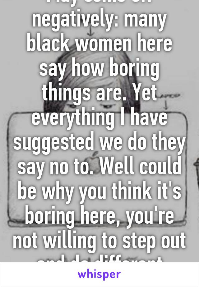 May come off negatively: many black women here say how boring things are. Yet everything I have suggested we do they say no to. Well could be why you think it's boring here, you're not willing to step out and do different adventures. 