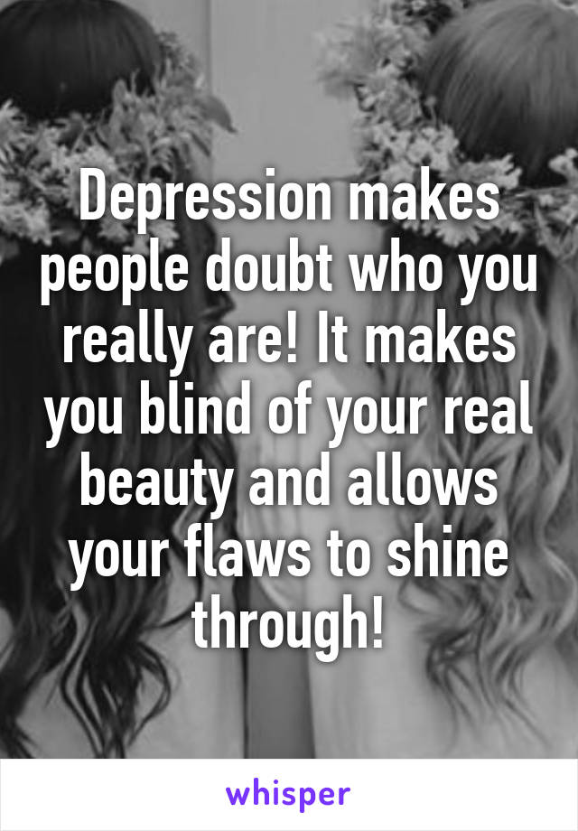 Depression makes people doubt who you really are! It makes you blind of your real beauty and allows your flaws to shine through!