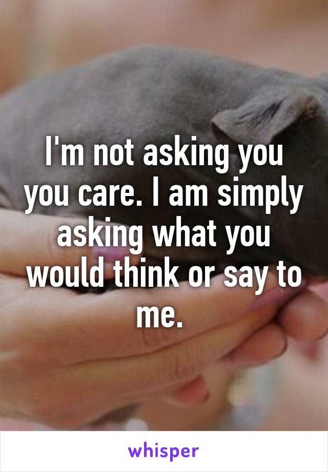 I'm not asking you you care. I am simply asking what you would think or say to me. 