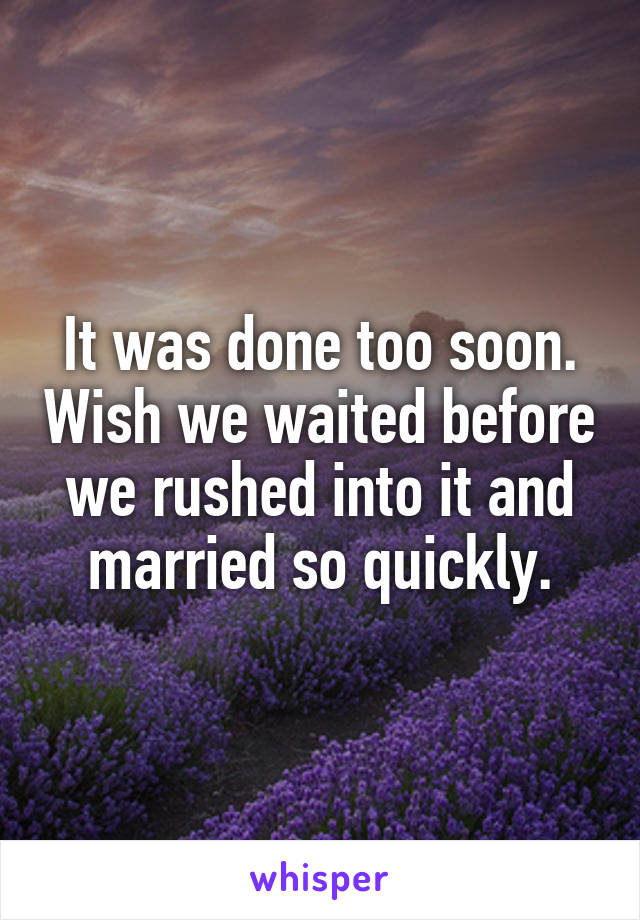 It was done too soon. Wish we waited before we rushed into it and married so quickly.