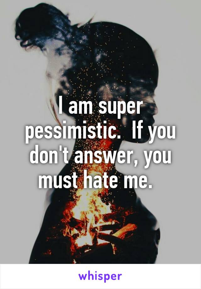 I am super pessimistic.  If you don't answer, you must hate me.  