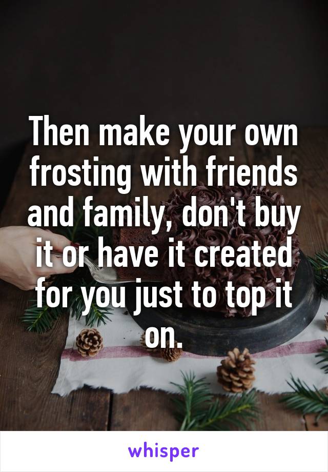 Then make your own frosting with friends and family, don't buy it or have it created for you just to top it on.