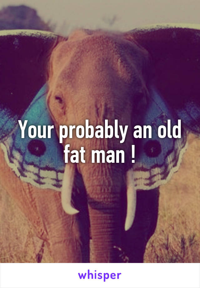 Your probably an old fat man !