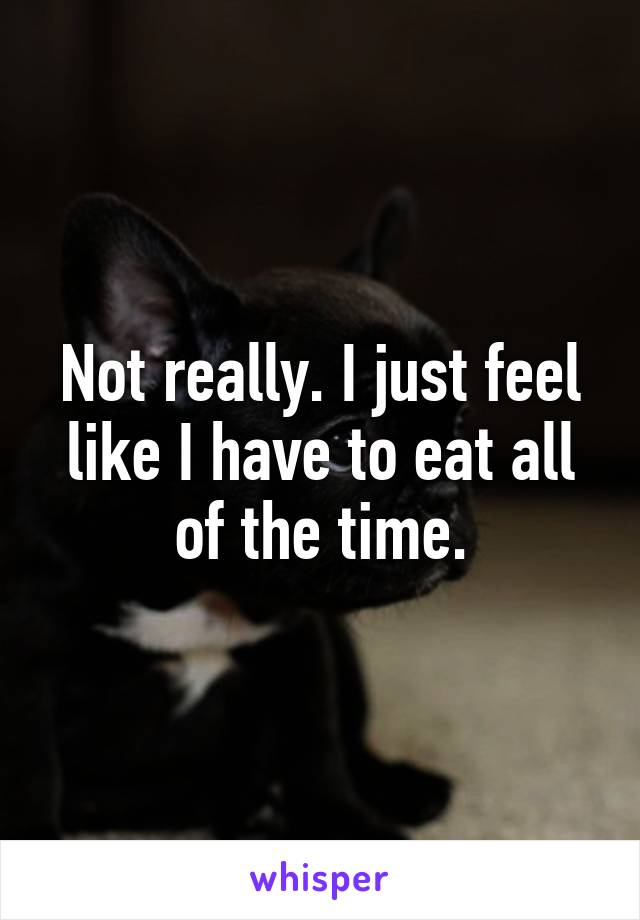 Not really. I just feel like I have to eat all of the time.