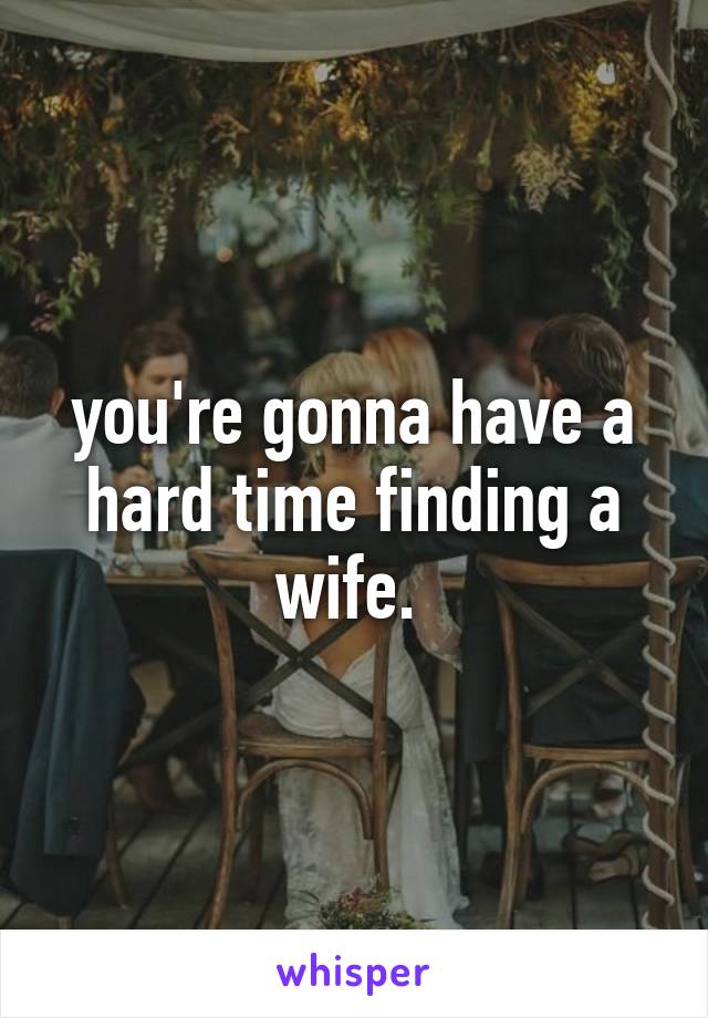 you're gonna have a hard time finding a wife. 