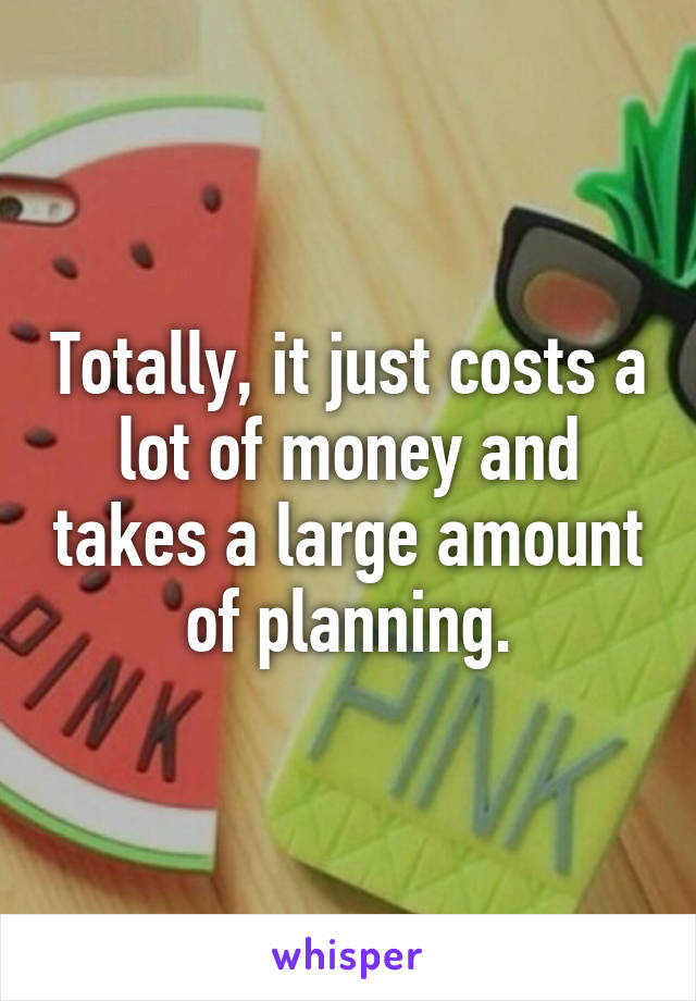 Totally, it just costs a lot of money and takes a large amount of planning.