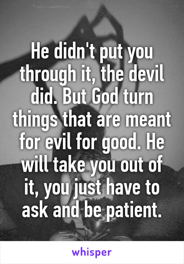 He didn't put you through it, the devil did. But God turn things that are meant for evil for good. He will take you out of it, you just have to ask and be patient.