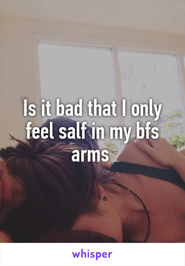 Is it bad that I only feel salf in my bfs arms 