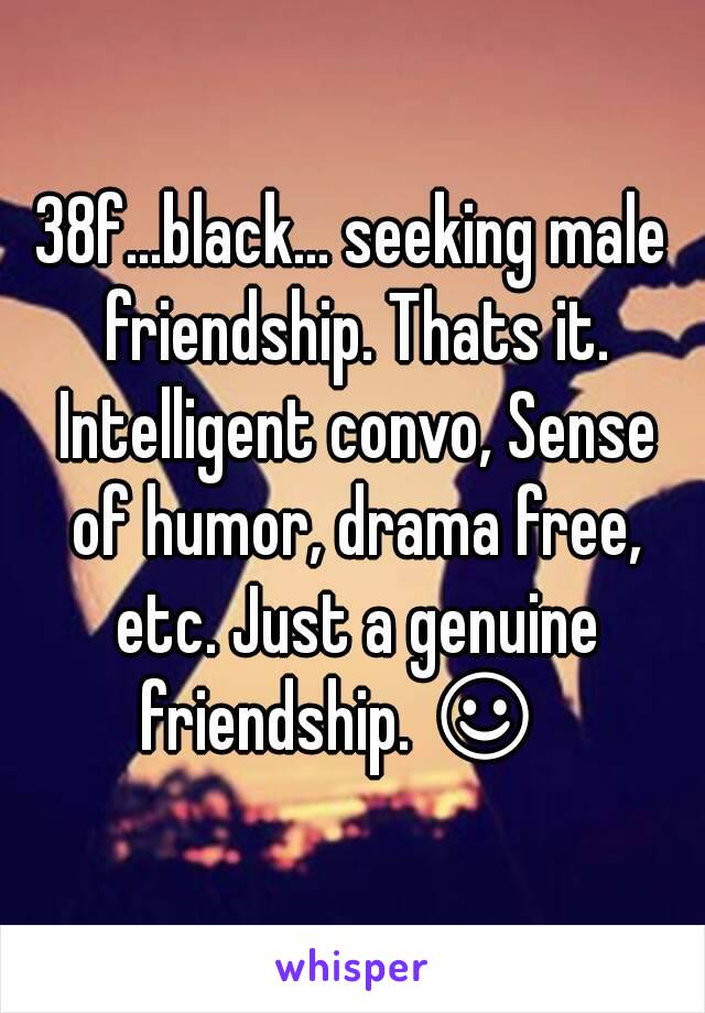 38f...black... seeking male friendship. Thats it. Intelligent convo, Sense of humor, drama free, etc. Just a genuine friendship. ☺  