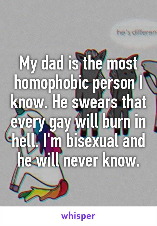 My dad is the most homophobic person I know. He swears that every gay will burn in hell. I'm bisexual and he will never know.