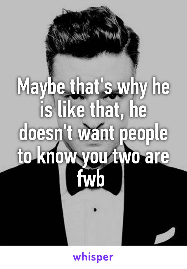 Maybe that's why he is like that, he doesn't want people to know you two are fwb 