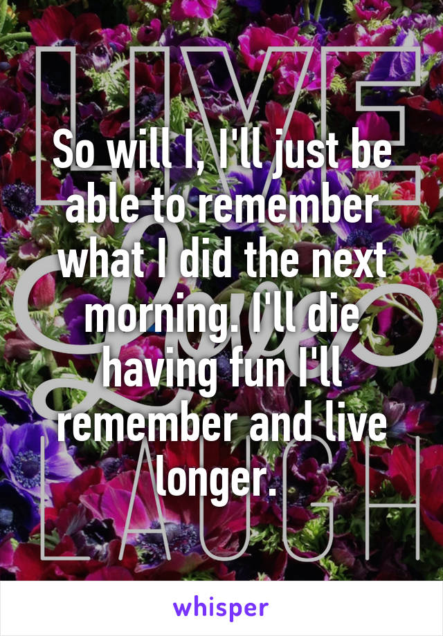 So will I, I'll just be able to remember what I did the next morning. I'll die having fun I'll remember and live longer. 