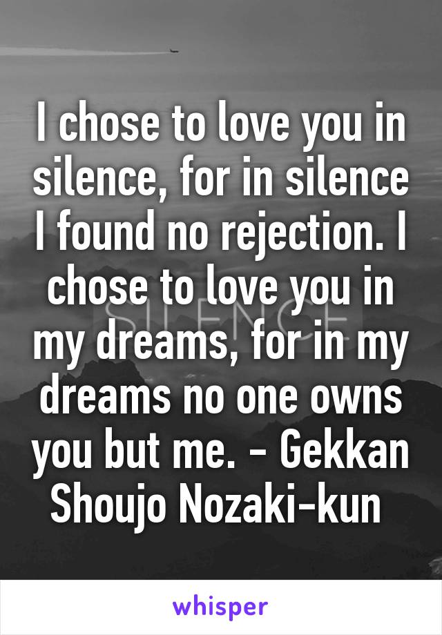I chose to love you in silence, for in silence I found no rejection. I chose to love you in my dreams, for in my dreams no one owns you but me. - Gekkan Shoujo Nozaki-kun 