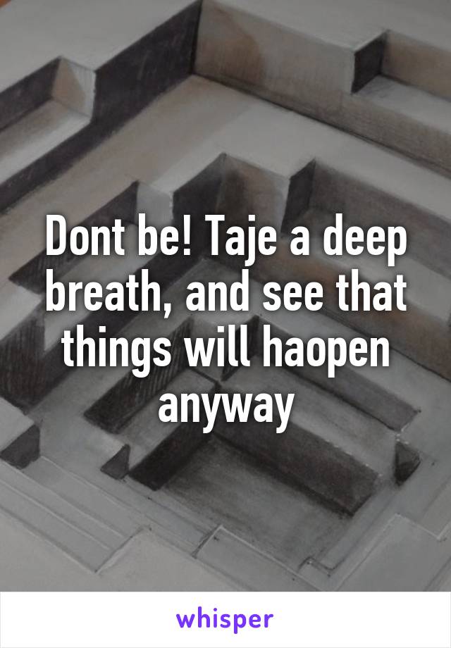 Dont be! Taje a deep breath, and see that things will haopen anyway