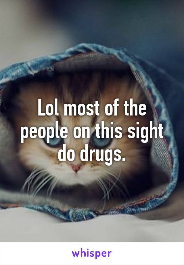 Lol most of the people on this sight do drugs.