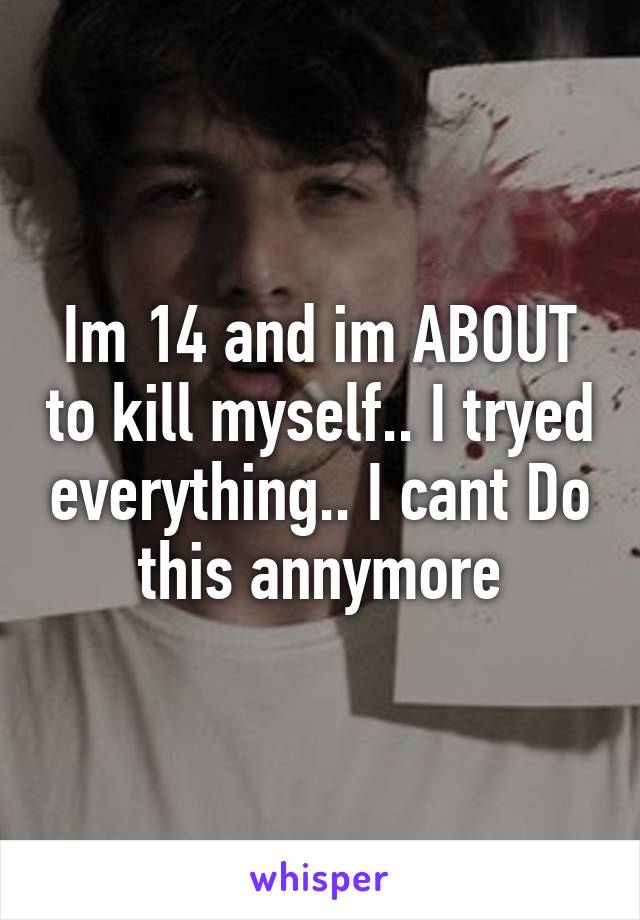 Im 14 and im ABOUT to kill myself.. I tryed everything.. I cant Do this annymore