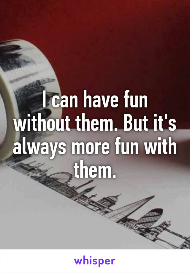 I can have fun without them. But it's always more fun with them.