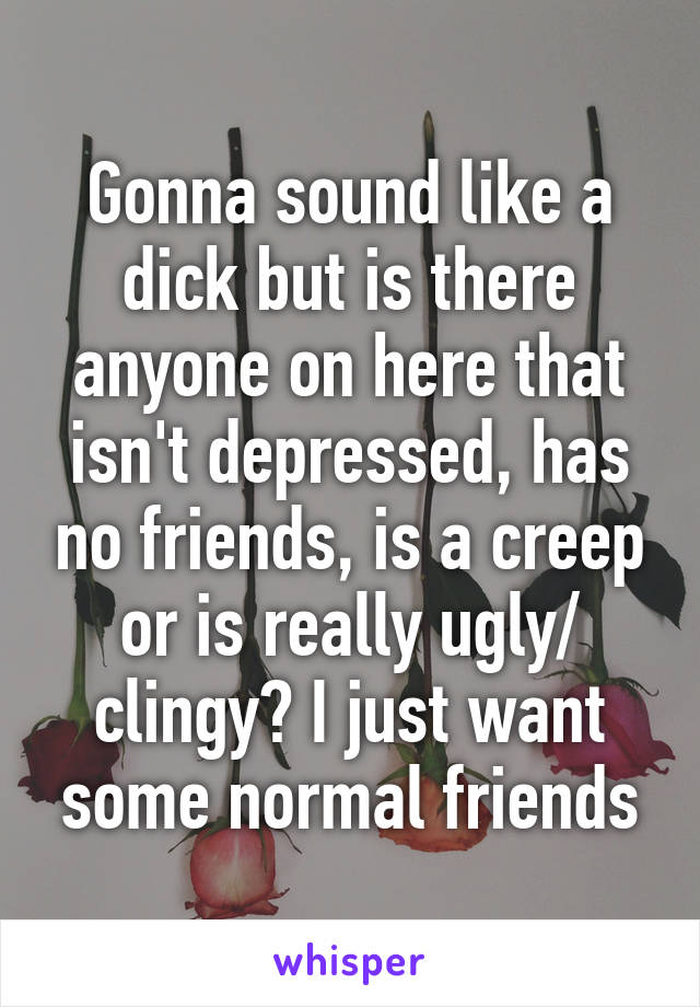 Gonna sound like a dick but is there anyone on here that isn't depressed, has no friends, is a creep or is really ugly/ clingy? I just want some normal friends