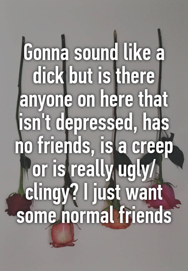 Gonna sound like a dick but is there anyone on here that isn't depressed, has no friends, is a creep or is really ugly/ clingy? I just want some normal friends