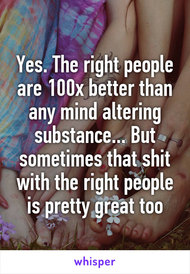 Yes. The right people are 100x better than any mind altering substance... But sometimes that shit with the right people is pretty great too