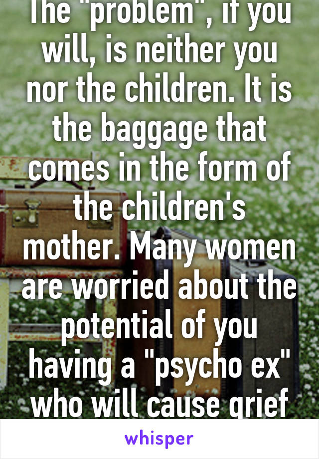 The "problem", if you will, is neither you nor the children. It is the baggage that comes in the form of the children's mother. Many women are worried about the potential of you having a "psycho ex" who will cause grief in the relationship.